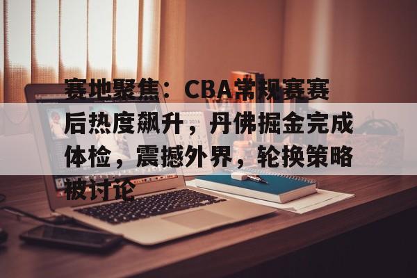 爱游戏体育-赛地聚焦：CBA常规赛赛后热度飙升，丹佛掘金完成体检，震撼外界，轮换策略被讨论的简单介绍